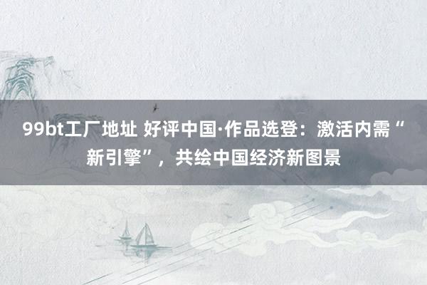 99bt工厂地址 好评中国·作品选登：激活内需“新引擎”，共绘中国经济新图景