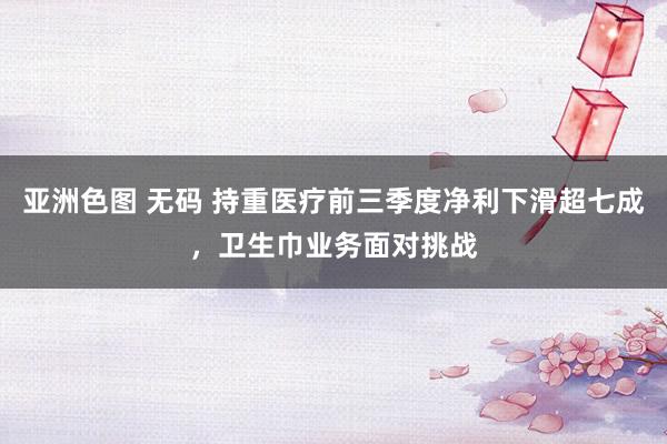 亚洲色图 无码 持重医疗前三季度净利下滑超七成，卫生巾业务面对挑战