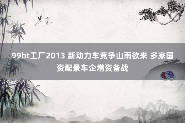 99bt工厂2013 新动力车竞争山雨欲来 多家国资配景车企增资备战