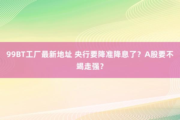 99BT工厂最新地址 央行要降准降息了？A股要不竭走强？