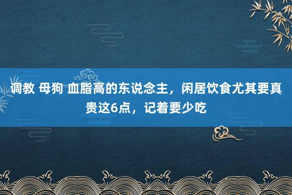 调教 母狗 血脂高的东说念主，闲居饮食尤其要真贵这6点，记着要少吃