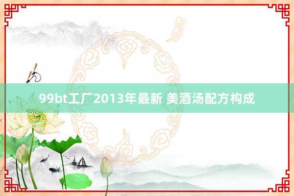 99bt工厂2013年最新 美酒汤配方构成