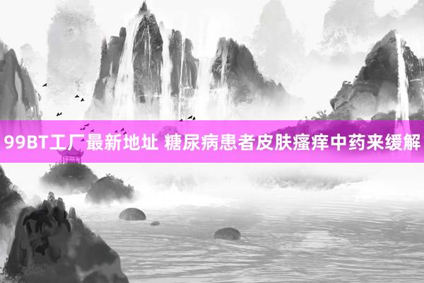 99BT工厂最新地址 糖尿病患者皮肤瘙痒中药来缓解