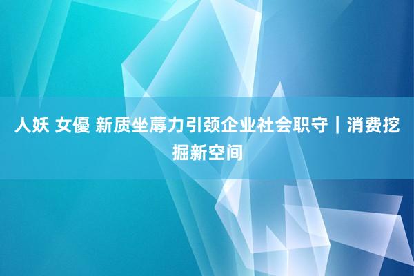 人妖 女優 新质坐蓐力引颈企业社会职守｜消费挖掘新空间