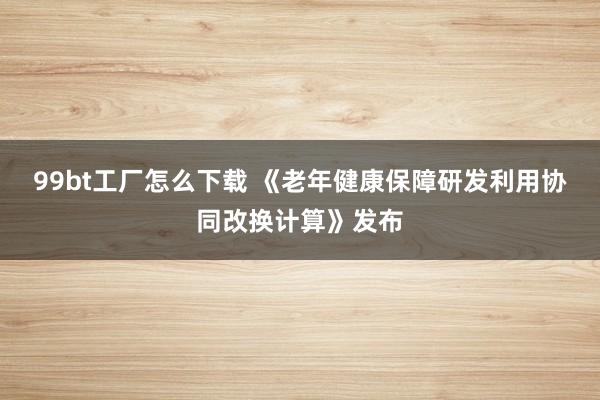 99bt工厂怎么下载 《老年健康保障研发利用协同改换计算》发布