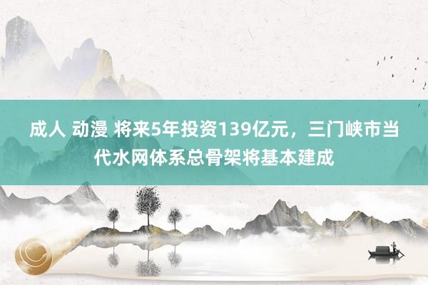 成人 动漫 将来5年投资139亿元，三门峡市当代水网体系总骨架将基本建成