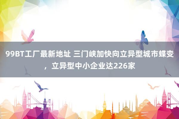 99BT工厂最新地址 三门峡加快向立异型城市蝶变，立异型中小企业达226家