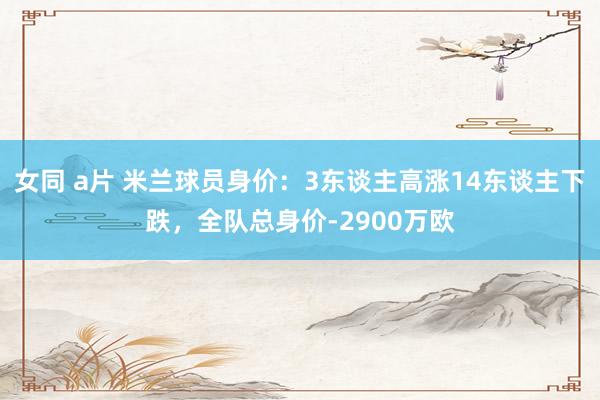 女同 a片 米兰球员身价：3东谈主高涨14东谈主下跌，全队总身价-2900万欧