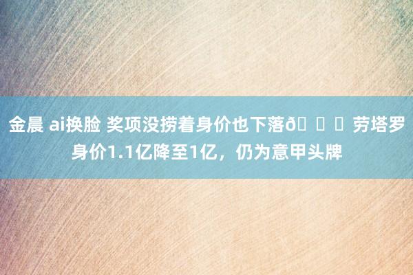 金晨 ai换脸 奖项没捞着身价也下落😅劳塔罗身价1.1亿降至1亿，仍为意甲头牌
