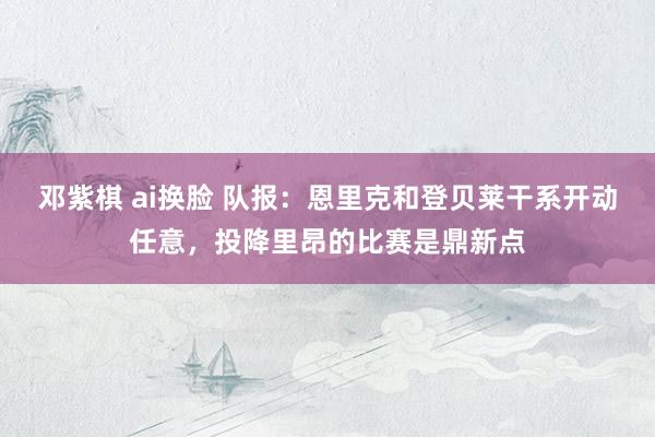 邓紫棋 ai换脸 队报：恩里克和登贝莱干系开动任意，投降里昂的比赛是鼎新点