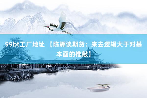 99bt工厂地址 【陈辉谈期货：来去逻辑大于对基本面的推敲】