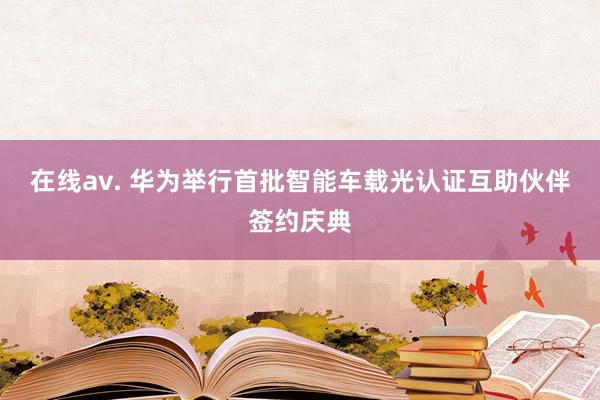在线av. 华为举行首批智能车载光认证互助伙伴签约庆典