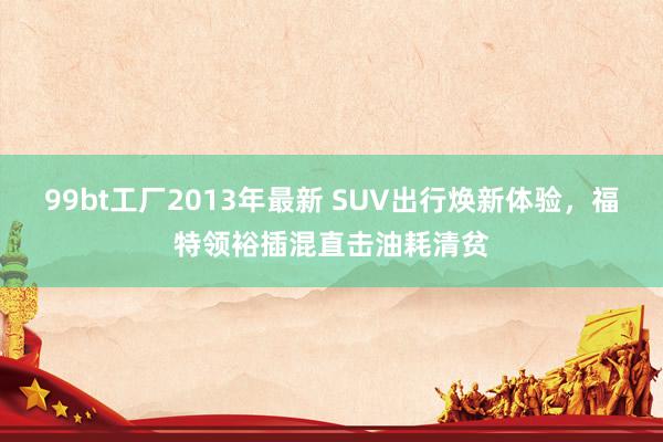 99bt工厂2013年最新 SUV出行焕新体验，福特领裕插混直击油耗清贫