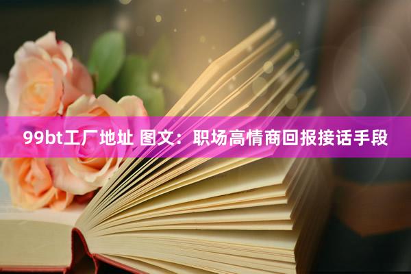 99bt工厂地址 图文：职场高情商回报接话手段