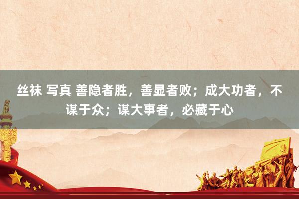 丝袜 写真 善隐者胜，善显者败；成大功者，不谋于众；谋大事者，必藏于心