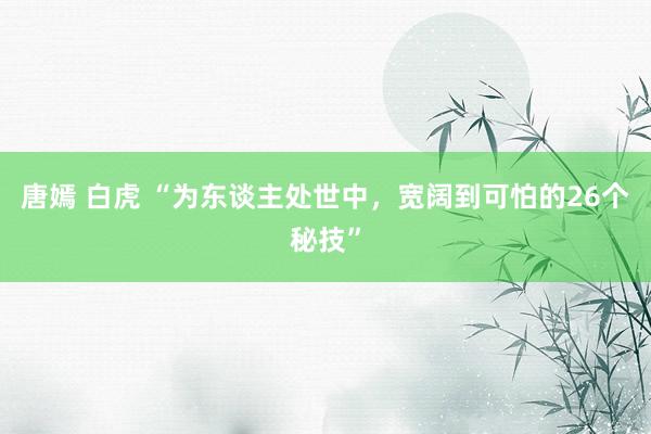 唐嫣 白虎 “为东谈主处世中，宽阔到可怕的26个秘技”