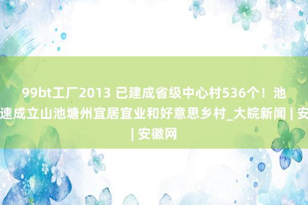 99bt工厂2013 已建成省级中心村536个！池州加速成立山池塘州宜居宜业和好意思乡村_大皖新闻 | 安徽网