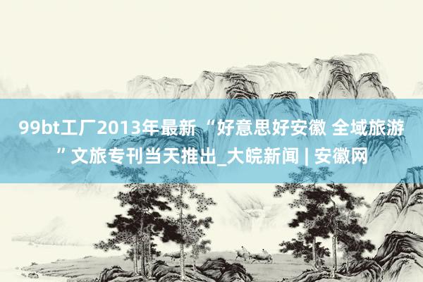 99bt工厂2013年最新 “好意思好安徽 全域旅游”文旅专刊当天推出_大皖新闻 | 安徽网