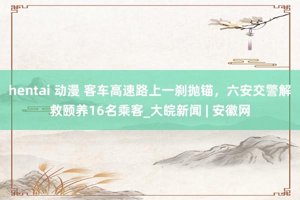 hentai 动漫 ﻿客车高速路上一刹抛锚，六安交警解救颐养16名乘客_大皖新闻 | 安徽网