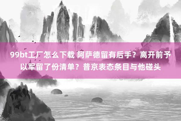 99bt工厂怎么下载 阿萨德留有后手？离开前予以军留了份清单？普京表态条目与他碰头