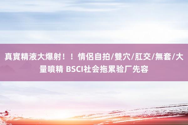 真實精液大爆射！！情侶自拍/雙穴/肛交/無套/大量噴精 BSCI社会拖累验厂先容