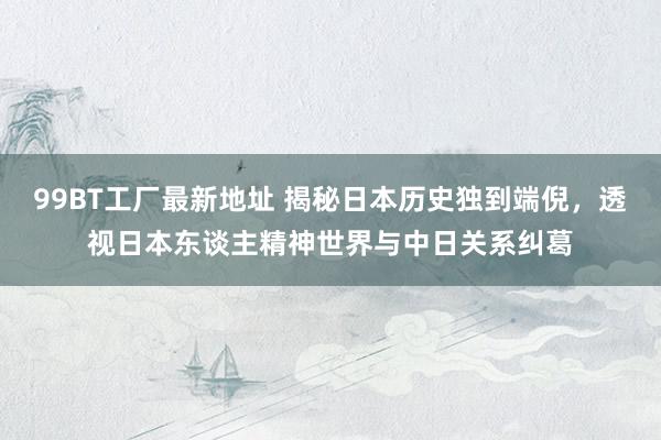 99BT工厂最新地址 揭秘日本历史独到端倪，透视日本东谈主精神世界与中日关系纠葛