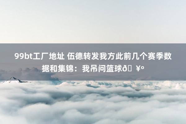 99bt工厂地址 伍德转发我方此前几个赛季数据和集锦：我吊问篮球🥺