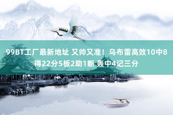 99BT工厂最新地址 又帅又准！乌布雷高效10中8得22分5板2助1断 轰中4记三分