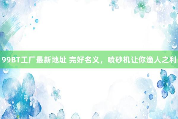 99BT工厂最新地址 完好名义，喷砂机让你渔人之利
