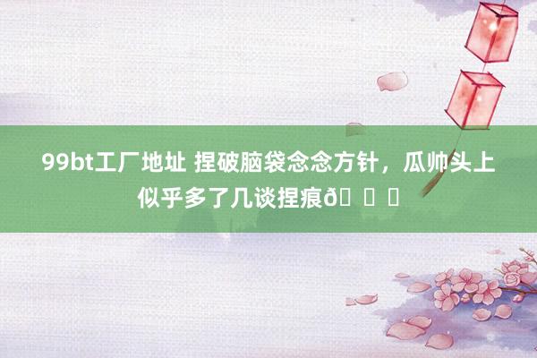 99bt工厂地址 捏破脑袋念念方针，瓜帅头上似乎多了几谈捏痕😂