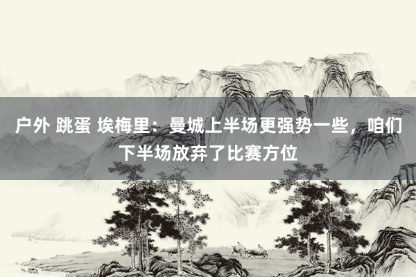 户外 跳蛋 埃梅里：曼城上半场更强势一些，咱们下半场放弃了比赛方位