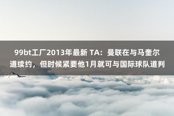 99bt工厂2013年最新 TA：曼联在与马奎尔道续约，但时候紧要他1月就可与国际球队道判