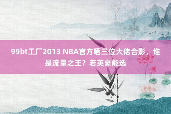99bt工厂2013 NBA官方晒三位大佬合影，谁是流量之王？若英豪能选