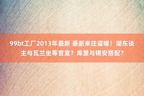 99bt工厂2013年最新 最新来往谣喙！湖东谈主与瓦兰坐等官宣？库里与锡安搭配？