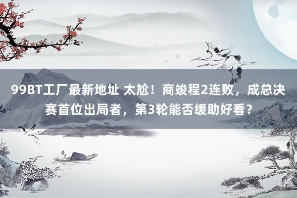 99BT工厂最新地址 太尬！商竣程2连败，成总决赛首位出局者，第3轮能否缓助好看？