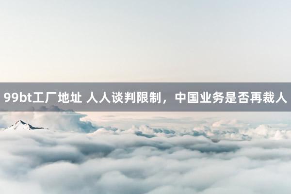 99bt工厂地址 人人谈判限制，中国业务是否再裁人