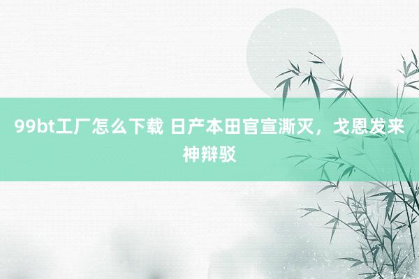 99bt工厂怎么下载 日产本田官宣澌灭，戈恩发来神辩驳