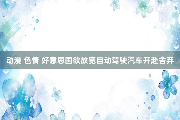 动漫 色情 好意思国欲放宽自动驾驶汽车开赴舍弃