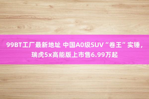 99BT工厂最新地址 中国A0级SUV“卷王”实锤，瑞虎5x高能版上市售6.99万起