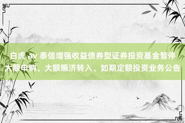 白虎 av 泰信增强收益债券型证券投资基金暂停大额申购、大额赈济转入、如期定额投资业务公告