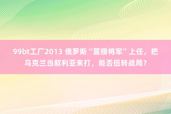 99bt工厂2013 俄罗斯“嚚猾将军”上任，把乌克兰当叙利亚来打，能否扭转战局？