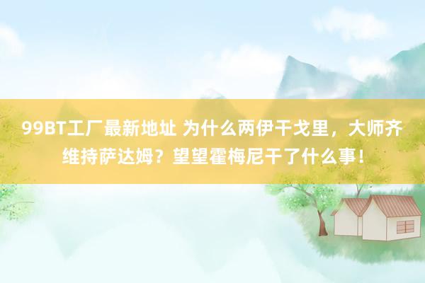 99BT工厂最新地址 为什么两伊干戈里，大师齐维持萨达姆？望望霍梅尼干了什么事！