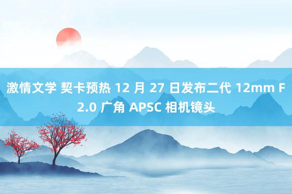 激情文学 契卡预热 12 月 27 日发布二代 12mm F2.0 广角 APSC 相机镜头