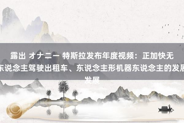 露出 オナニー 特斯拉发布年度视频：正加快无东说念主驾驶出租车、东说念主形机器东说念主的发展