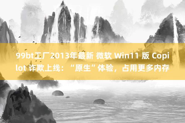 99bt工厂2013年最新 微软 Win11 版 Copilot 诈欺上线：“原生”体验，占用更多内存