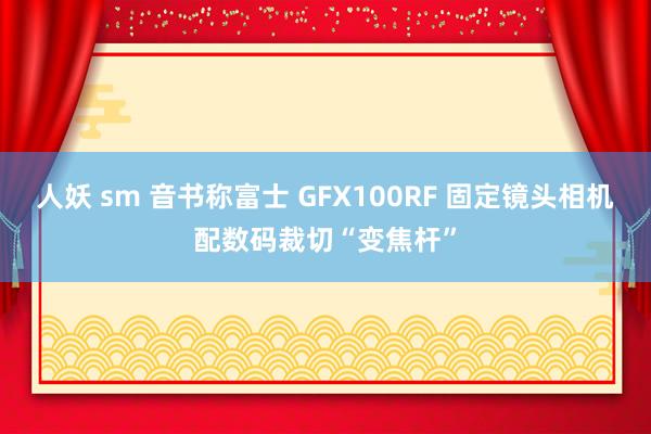 人妖 sm 音书称富士 GFX100RF 固定镜头相机配数码裁切“变焦杆”