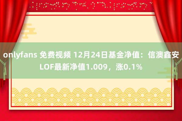 onlyfans 免费视频 12月24日基金净值：信澳鑫安LOF最新净值1.009，涨0.1%