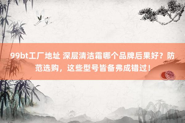 99bt工厂地址 深层清洁霜哪个品牌后果好？防范选购，这些型号皆备弗成错过！