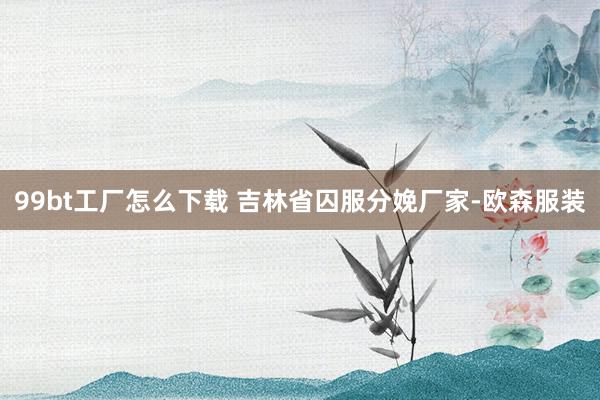 99bt工厂怎么下载 吉林省囚服分娩厂家-欧森服装
