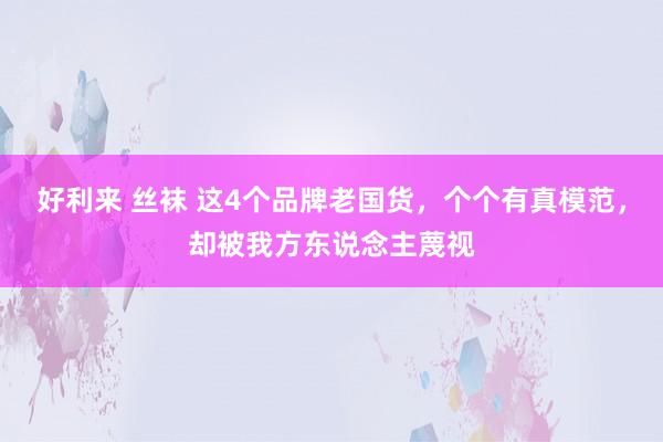 好利来 丝袜 这4个品牌老国货，个个有真模范，却被我方东说念主蔑视